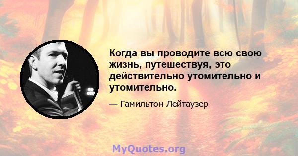 Когда вы проводите всю свою жизнь, путешествуя, это действительно утомительно и утомительно.