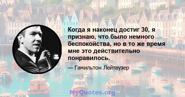 Когда я наконец достиг 30, я признаю, что было немного беспокойства, но в то же время мне это действительно понравилось.