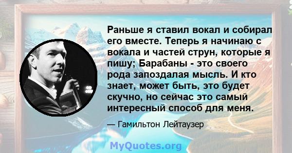 Раньше я ставил вокал и собирал его вместе. Теперь я начинаю с вокала и частей струн, которые я пишу; Барабаны - это своего рода запоздалая мысль. И кто знает, может быть, это будет скучно, но сейчас это самый