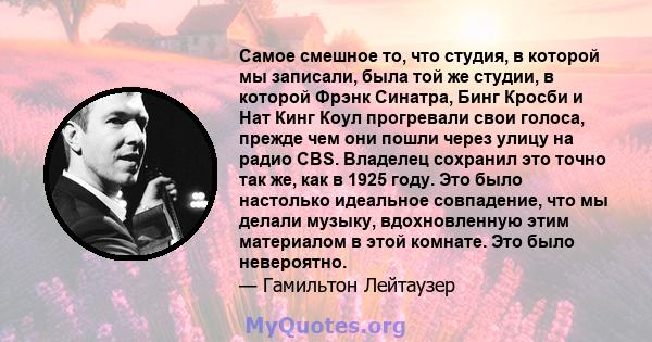 Самое смешное то, что студия, в которой мы записали, была той же студии, в которой Фрэнк Синатра, Бинг Кросби и Нат Кинг Коул прогревали свои голоса, прежде чем они пошли через улицу на радио CBS. Владелец сохранил это