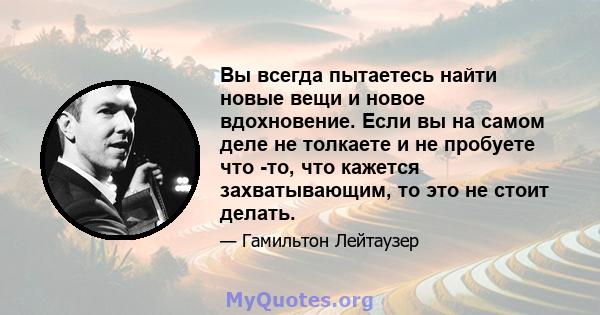 Вы всегда пытаетесь найти новые вещи и новое вдохновение. Если вы на самом деле не толкаете и не пробуете что -то, что кажется захватывающим, то это не стоит делать.