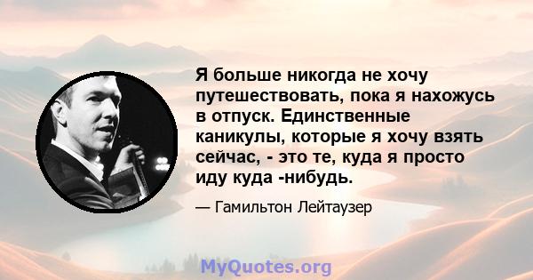 Я больше никогда не хочу путешествовать, пока я нахожусь в отпуск. Единственные каникулы, которые я хочу взять сейчас, - это те, куда я просто иду куда -нибудь.