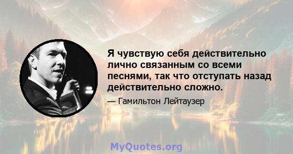 Я чувствую себя действительно лично связанным со всеми песнями, так что отступать назад действительно сложно.