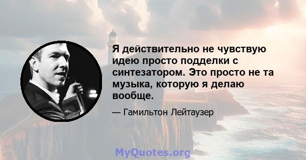 Я действительно не чувствую идею просто подделки с синтезатором. Это просто не та музыка, которую я делаю вообще.