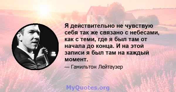 Я действительно не чувствую себя так же связано с небесами, как с теми, где я был там от начала до конца. И на этой записи я был там на каждый момент.