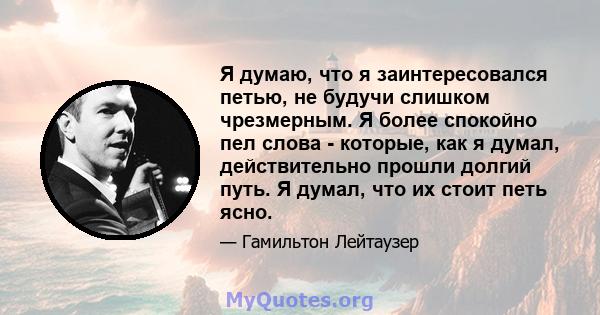 Я думаю, что я заинтересовался петью, не будучи слишком чрезмерным. Я более спокойно пел слова - которые, как я думал, действительно прошли долгий путь. Я думал, что их стоит петь ясно.