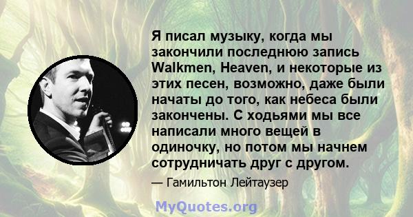 Я писал музыку, когда мы закончили последнюю запись Walkmen, Heaven, и некоторые из этих песен, возможно, даже были начаты до того, как небеса были закончены. С ходьями мы все написали много вещей в одиночку, но потом