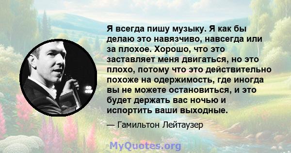 Я всегда пишу музыку. Я как бы делаю это навязчиво, навсегда или за плохое. Хорошо, что это заставляет меня двигаться, но это плохо, потому что это действительно похоже на одержимость, где иногда вы не можете