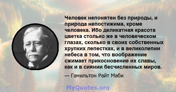 Человек непонятен без природы, и природа непостижима, кроме человека. Ибо деликатная красота цветка столько же в человеческом глазах, сколько в своих собственных хрупких лепестках, и в великолепии небеса в том, что