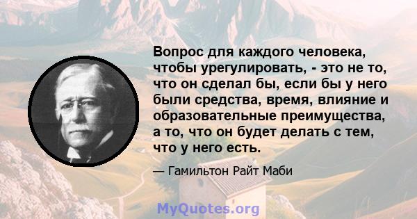 Вопрос для каждого человека, чтобы урегулировать, - это не то, что он сделал бы, если бы у него были средства, время, влияние и образовательные преимущества, а то, что он будет делать с тем, что у него есть.