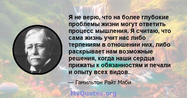 Я не верю, что на более глубокие проблемы жизни могут ответить процесс мышления. Я считаю, что сама жизнь учит нас либо терпениям в отношении них, либо раскрывает нам возможные решения, когда наши сердца прижаты к