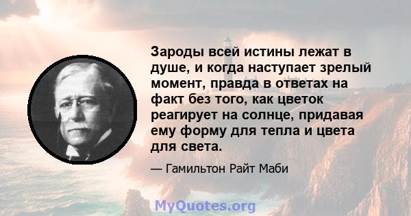 Зароды всей истины лежат в душе, и когда наступает зрелый момент, правда в ответах на факт без того, как цветок реагирует на солнце, придавая ему форму для тепла и цвета для света.