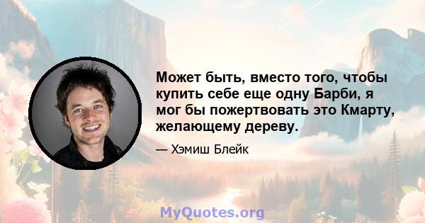 Может быть, вместо того, чтобы купить себе еще одну Барби, я мог бы пожертвовать это Кмарту, желающему дереву.