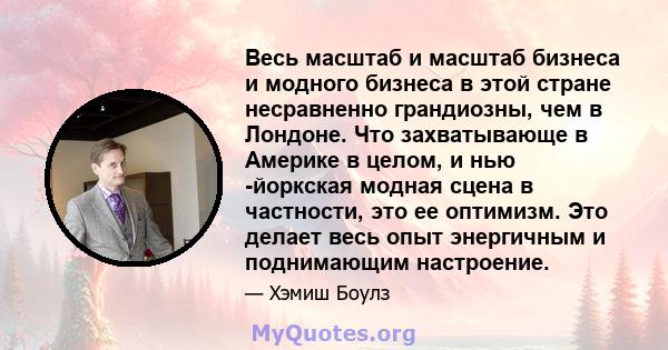 Весь масштаб и масштаб бизнеса и модного бизнеса в этой стране несравненно грандиозны, чем в Лондоне. Что захватывающе в Америке в целом, и нью -йоркская модная сцена в частности, это ее оптимизм. Это делает весь опыт