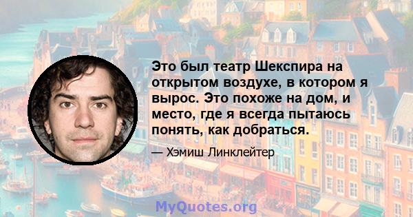 Это был театр Шекспира на открытом воздухе, в котором я вырос. Это похоже на дом, и место, где я всегда пытаюсь понять, как добраться.