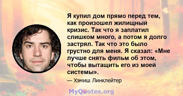 Я купил дом прямо перед тем, как произошел жилищный кризис. Так что я заплатил слишком много, а потом я долго застрял. Так что это было грустно для меня. Я сказал: «Мне лучше снять фильм об этом, чтобы вытащить его из