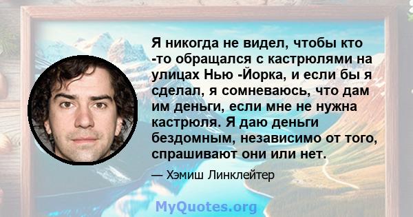 Я никогда не видел, чтобы кто -то обращался с кастрюлями на улицах Нью -Йорка, и если бы я сделал, я сомневаюсь, что дам им деньги, если мне не нужна кастрюля. Я даю деньги бездомным, независимо от того, спрашивают они