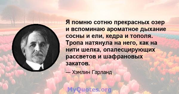 Я помню сотню прекрасных озер и вспоминаю ароматное дыхание сосны и ели, кедра и тополя. Тропа натянула на него, как на нити шелка, опалесцирующих рассветов и шафрановых закатов.