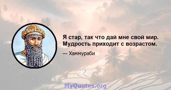 Я стар, так что дай мне свой мир. Мудрость приходит с возрастом.