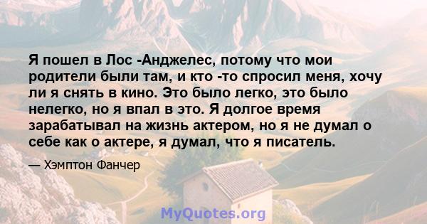 Я пошел в Лос -Анджелес, потому что мои родители были там, и кто -то спросил меня, хочу ли я снять в кино. Это было легко, это было нелегко, но я впал в это. Я долгое время зарабатывал на жизнь актером, но я не думал о