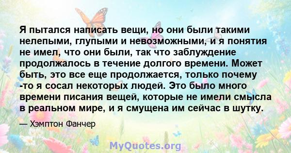 Я пытался написать вещи, но они были такими нелепыми, глупыми и невозможными, и я понятия не имел, что они были, так что заблуждение продолжалось в течение долгого времени. Может быть, это все еще продолжается, только