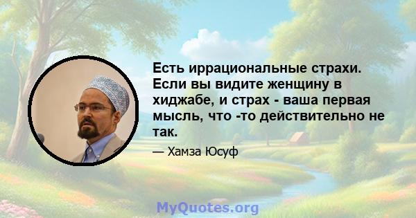 Есть иррациональные страхи. Если вы видите женщину в хиджабе, и страх - ваша первая мысль, что -то действительно не так.