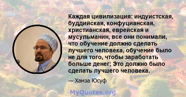 Каждая цивилизация: индуистская, буддийская, конфуцианская, христианская, еврейская и мусульманин, все они понимали, что обучение должно сделать лучшего человека, обучение было не для того, чтобы заработать больше