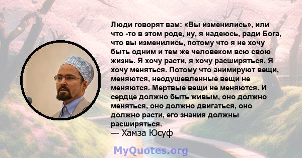 Люди говорят вам: «Вы изменились», или что -то в этом роде, ну, я надеюсь, ради Бога, что вы изменились, потому что я не хочу быть одним и тем же человеком всю свою жизнь. Я хочу расти, я хочу расширяться. Я хочу