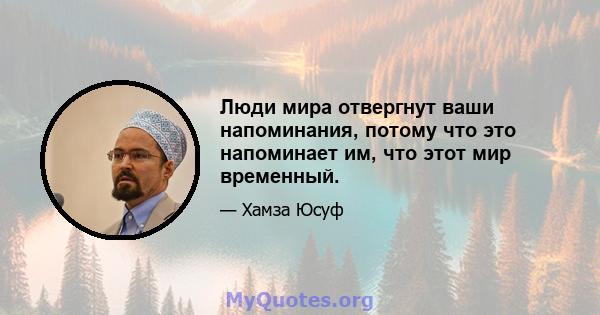 Люди мира отвергнут ваши напоминания, потому что это напоминает им, что этот мир временный.