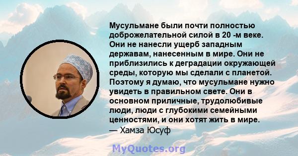 Мусульмане были почти полностью доброжелательной силой в 20 -м веке. Они не нанесли ущерб западным державам, нанесенным в мире. Они не приблизились к деградации окружающей среды, которую мы сделали с планетой. Поэтому я 