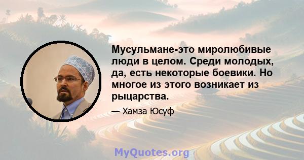 Мусульмане-это миролюбивые люди в целом. Среди молодых, да, есть некоторые боевики. Но многое из этого возникает из рыцарства.