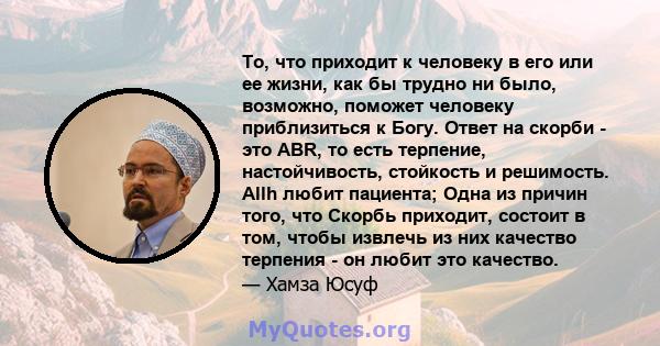 То, что приходит к человеку в его или ее жизни, как бы трудно ни было, возможно, поможет человеку приблизиться к Богу. Ответ на скорби - это ABR, то есть терпение, настойчивость, стойкость и решимость. Allh любит