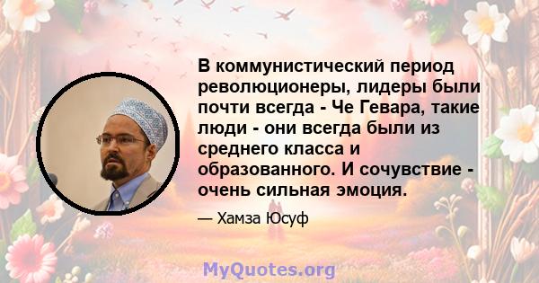 В коммунистический период революционеры, лидеры были почти всегда - Че Гевара, такие люди - они всегда были из среднего класса и образованного. И сочувствие - очень сильная эмоция.