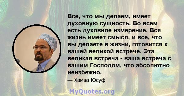 Все, что мы делаем, имеет духовную сущность. Во всем есть духовное измерение. Вся жизнь имеет смысл, и все, что вы делаете в жизни, готовится к вашей великой встрече. Эта великая встреча - ваша встреча с вашим Господом, 