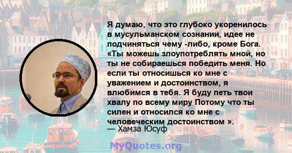 Я думаю, что это глубоко укоренилось в мусульманском сознании, идее не подчиняться чему -либо, кроме Бога. «Ты можешь злоупотреблять мной, но ты не собираешься победить меня. Но если ты относишься ко мне с уважением и