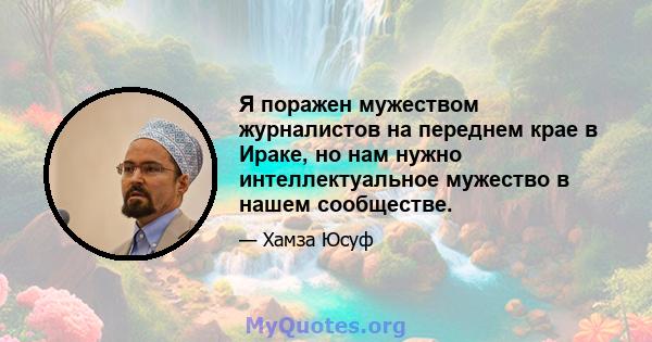 Я поражен мужеством журналистов на переднем крае в Ираке, но нам нужно интеллектуальное мужество в нашем сообществе.