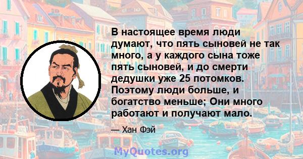 В настоящее время люди думают, что пять сыновей не так много, а у каждого сына тоже пять сыновей, и до смерти дедушки уже 25 потомков. Поэтому люди больше, и богатство меньше; Они много работают и получают мало.