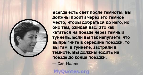 Всегда есть свет после темноты. Вы должны пройти через это темное место, чтобы добраться до него, но оно там, ожидая вас. Это как кататься на поезде через темный туннель. Если вы так напугаете, что выпрыгните в середине 