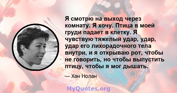 Я смотрю на выход через комнату. Я хочу. Птица в моей груди падает в клетку. Я чувствую тяжелый удар, удар, удар его лихорадочного тела внутри, и я открываю рот, чтобы не говорить, но чтобы выпустить птицу, чтобы я мог