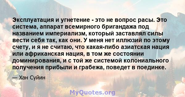 Эксплуатация и угнетение - это не вопрос расы. Это система, аппарат всемирного бригандажа под названием империализм, который заставлял силы вести себя так, как они. У меня нет иллюзий по этому счету, и я не считаю, что