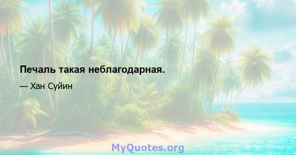 Печаль такая неблагодарная.