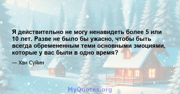 Я действительно не могу ненавидеть более 5 или 10 лет. Разве не было бы ужасно, чтобы быть всегда обремененным теми основными эмоциями, которые у вас были в одно время?