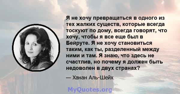 Я не хочу превращаться в одного из тех жалких существ, которые всегда тоскуют по дому, всегда говорят, что хочу, чтобы я все еще был в Бейруте. Я не хочу становиться таким, как ты, разделенный между ними и там. Я знаю,