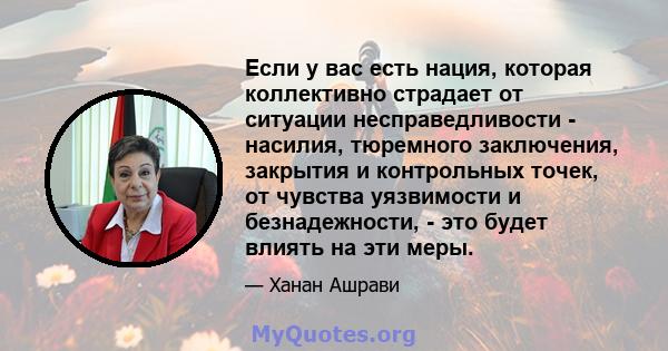 Если у вас есть нация, которая коллективно страдает от ситуации несправедливости - насилия, тюремного заключения, закрытия и контрольных точек, от чувства уязвимости и безнадежности, - это будет влиять на эти меры.