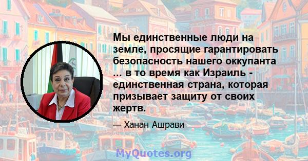 Мы единственные люди на земле, просящие гарантировать безопасность нашего оккупанта ... в то время как Израиль - единственная страна, которая призывает защиту от своих жертв.