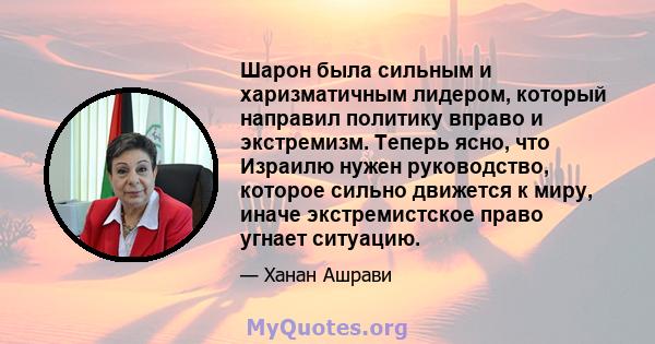 Шарон была сильным и харизматичным лидером, который направил политику вправо и экстремизм. Теперь ясно, что Израилю нужен руководство, которое сильно движется к миру, иначе экстремистское право угнает ситуацию.