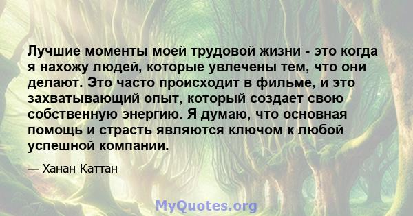 Лучшие моменты моей трудовой жизни - это когда я нахожу людей, которые увлечены тем, что они делают. Это часто происходит в фильме, и это захватывающий опыт, который создает свою собственную энергию. Я думаю, что