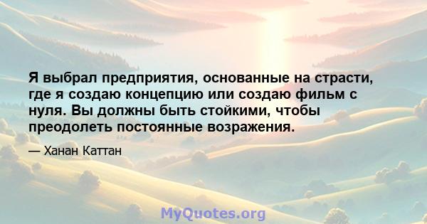 Я выбрал предприятия, основанные на страсти, где я создаю концепцию или создаю фильм с нуля. Вы должны быть стойкими, чтобы преодолеть постоянные возражения.