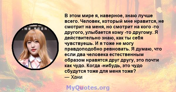 В этом мире я, наверное, знаю лучше всего. Человек, который мне нравится, не смотрит на меня, но смотрит на кого -то другого, улыбается кому -то другому. Я действительно знаю, как ты себя чувствуешь. И я тоже не могу