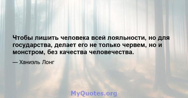 Чтобы лишить человека всей лояльности, но для государства, делает его не только червем, но и монстром, без качества человечества.